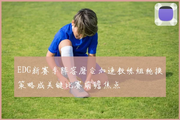 EDG新赛季阵容磨合加速教练组轮换策略成关键比赛前瞻焦点