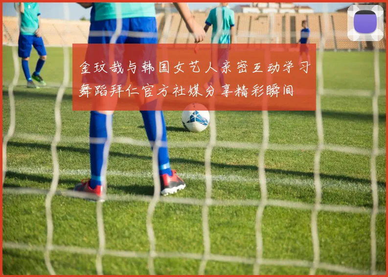 金玟哉与韩国女艺人亲密互动学习舞蹈拜仁官方社媒分享精彩瞬间