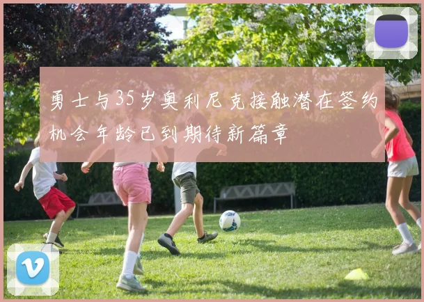 勇士与35岁奥利尼克接触潜在签约机会年龄已到期待新篇章