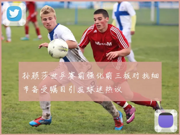 孙颖莎世乒赛前强化前三板对抗细节备受瞩目引发球迷热议