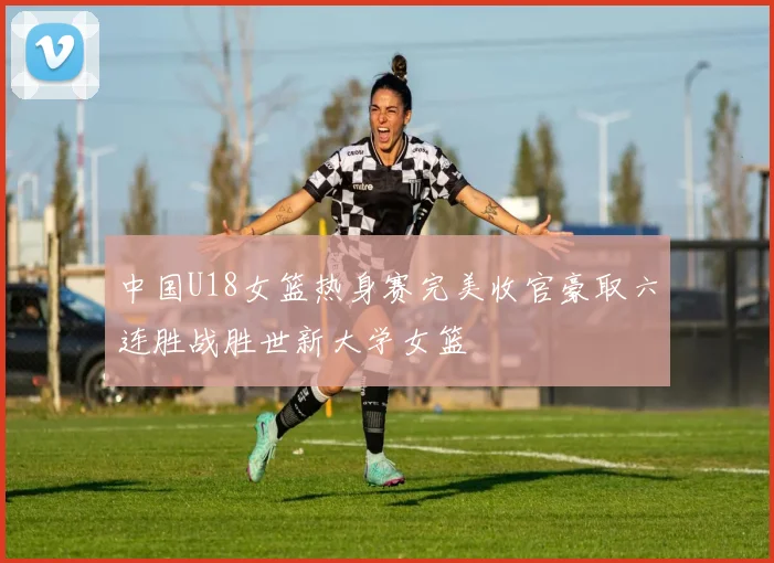 中国U18女篮热身赛完美收官豪取六连胜战胜世新大学女篮