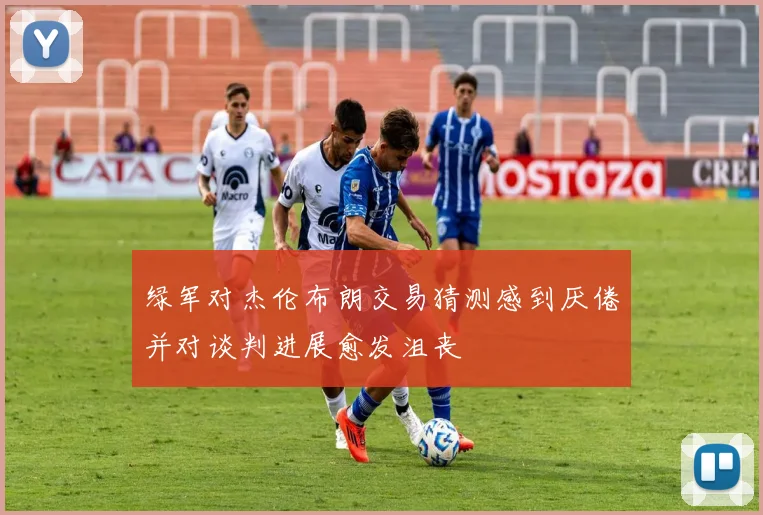 绿军对杰伦布朗交易猜测感到厌倦并对谈判进展愈发沮丧