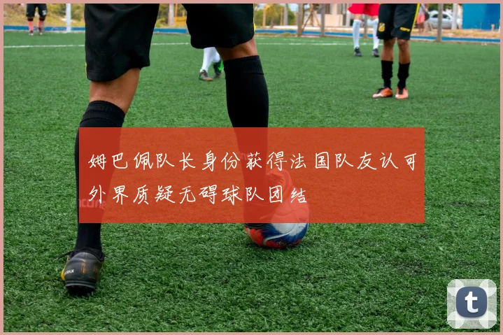 姆巴佩队长身份获得法国队友认可外界质疑无碍球队团结