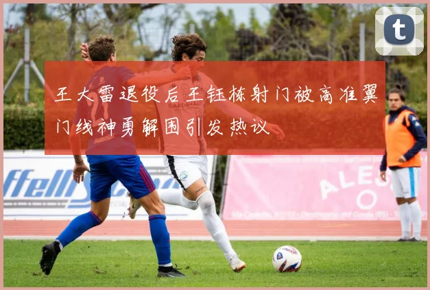 王大雷退役后王钰栋射门被高准翼门线神勇解围引发热议