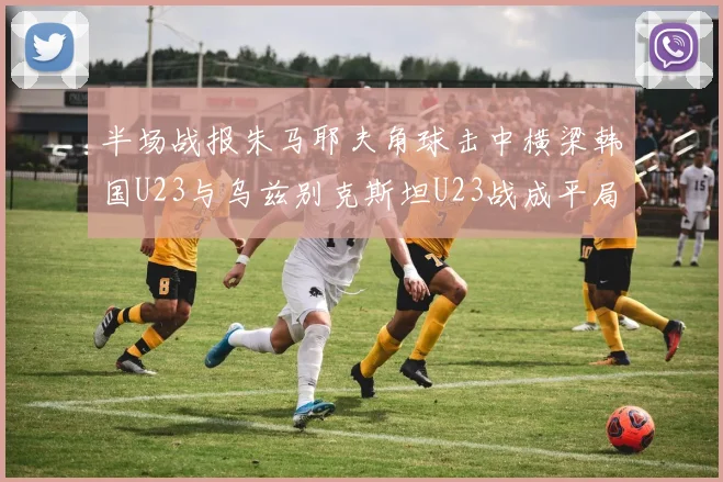 半场战报朱马耶夫角球击中横梁韩国U23与乌兹别克斯坦U23战成平局