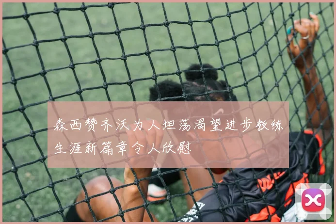 森西赞齐沃为人坦荡渴望进步教练生涯新篇章令人欣慰