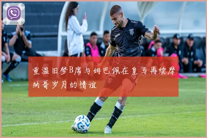 重温旧梦B席与姆巴佩在皇马再续摩纳哥岁月的情谊