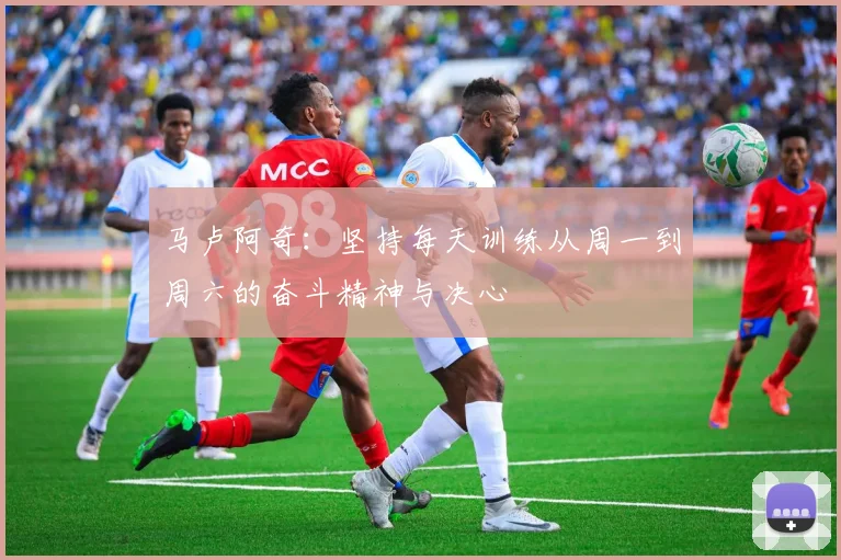 马卢阿奇：坚持每天训练从周一到周六的奋斗精神与决心