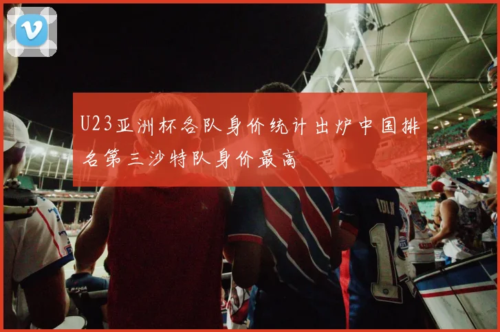 U23亚洲杯各队身价统计出炉中国排名第三沙特队身价最高