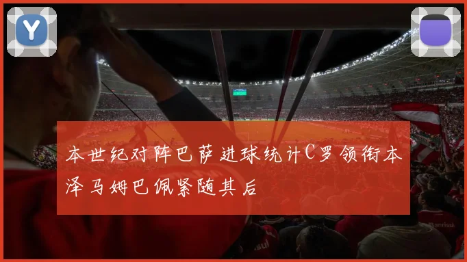 本世纪对阵巴萨进球统计C罗领衔本泽马姆巴佩紧随其后