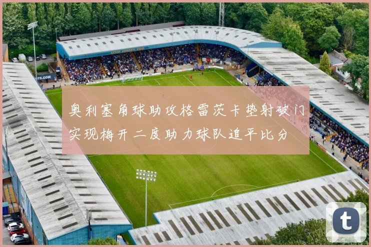 奥利塞角球助攻格雷茨卡垫射破门实现梅开二度助力球队追平比分