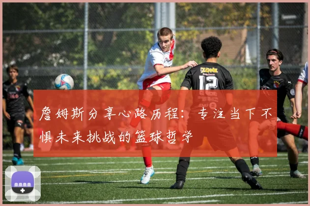詹姆斯分享心路历程：专注当下不惧未来挑战的篮球哲学