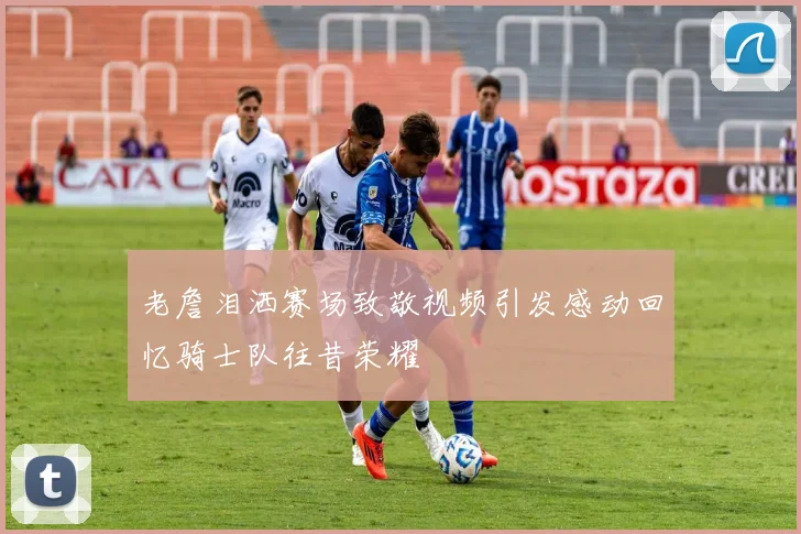 老詹泪洒赛场致敬视频引发感动回忆骑士队往昔荣耀