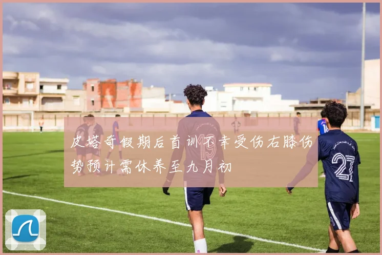 皮塔奇假期后首训不幸受伤右膝伤势预计需休养至九月初