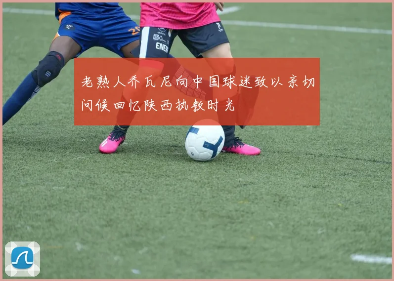 老熟人乔瓦尼向中国球迷致以亲切问候回忆陕西执教时光