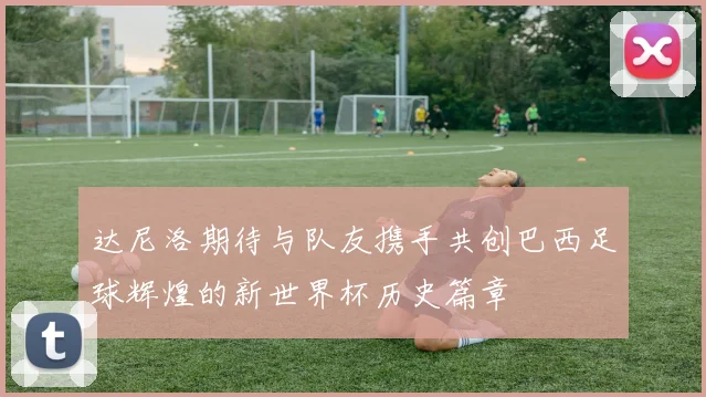 达尼洛期待与队友携手共创巴西足球辉煌的新世界杯历史篇章