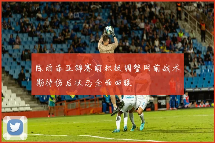 陈雨菲亚锦赛前积极调整网前战术期待伤后状态全面回暖