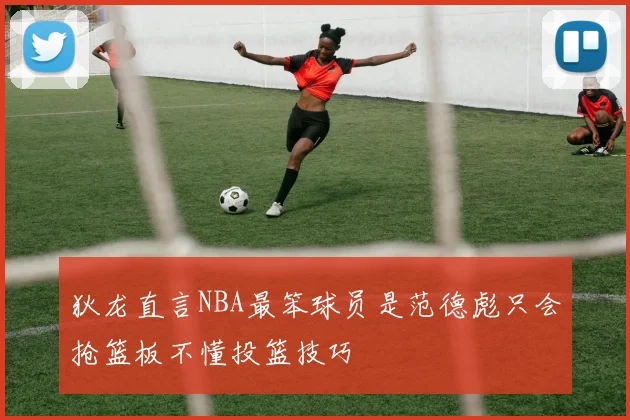 狄龙直言NBA最笨球员是范德彪只会抢篮板不懂投篮技巧