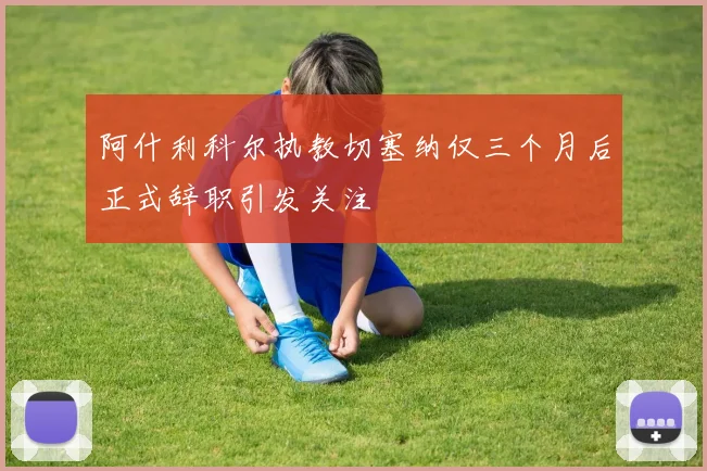 阿什利科尔执教切塞纳仅三个月后正式辞职引发关注