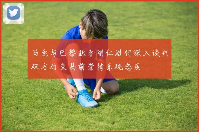 马竞与巴黎就李刚仁进行深入谈判双方对交易前景持乐观态度