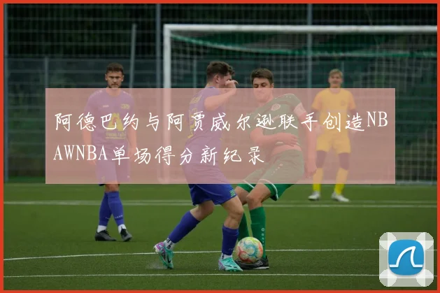 阿德巴约与阿贾威尔逊联手创造NBAWNBA单场得分新纪录