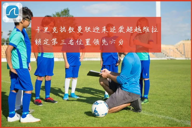 卡里克执教曼联迎来逆袭超越维拉锁定第三名位置领先六分