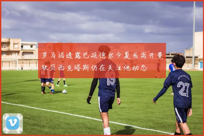 罗马诺透露巴延德尔今夏或离开曼联贝西克塔斯仍在关注他动态