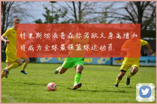 特里斯坦汤普森称若欧文身高增加将成为全球最强篮球运动员