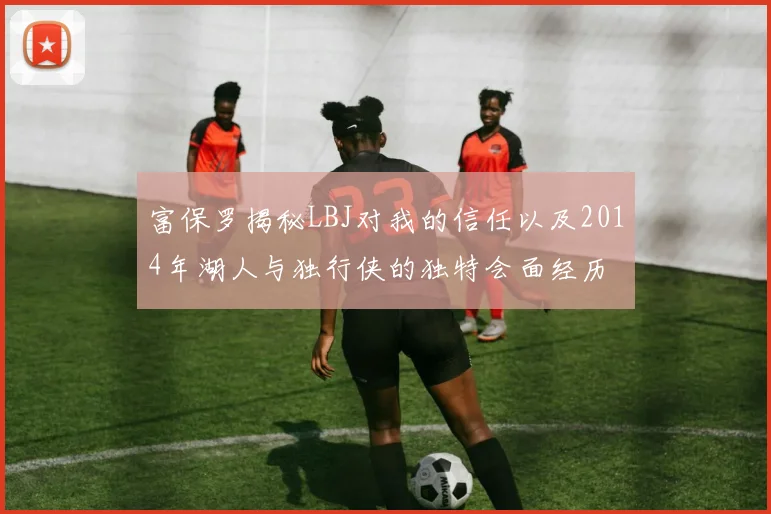 富保罗揭秘LBJ对我的信任以及2014年湖人与独行侠的独特会面经历
