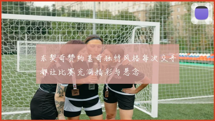 东契奇赞约基奇独特风格每次交手都让比赛充满精彩与悬念
